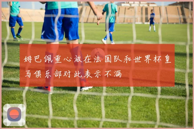 姆巴佩重心放在法国队和世界杯皇马俱乐部对此表示不满