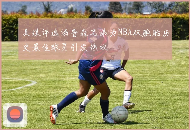 美媒评选汤普森兄弟为NBA双胞胎历史最佳球员引发热议