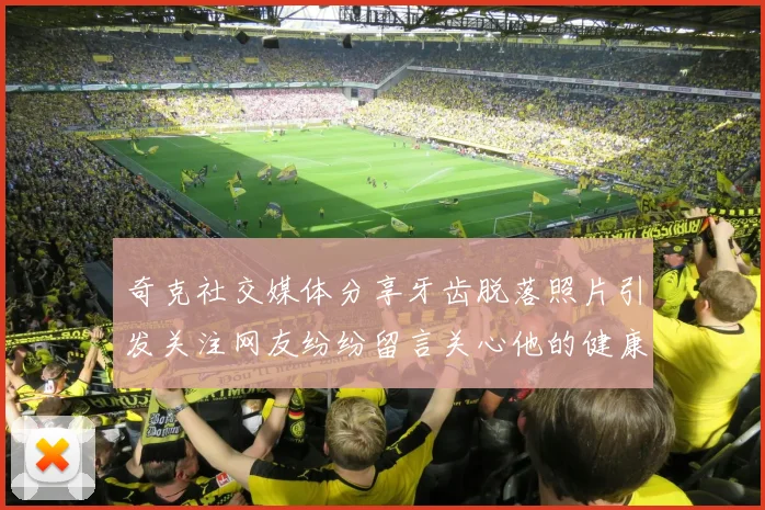 奇克社交媒体分享牙齿脱落照片引发关注网友纷纷留言关心他的健康状况