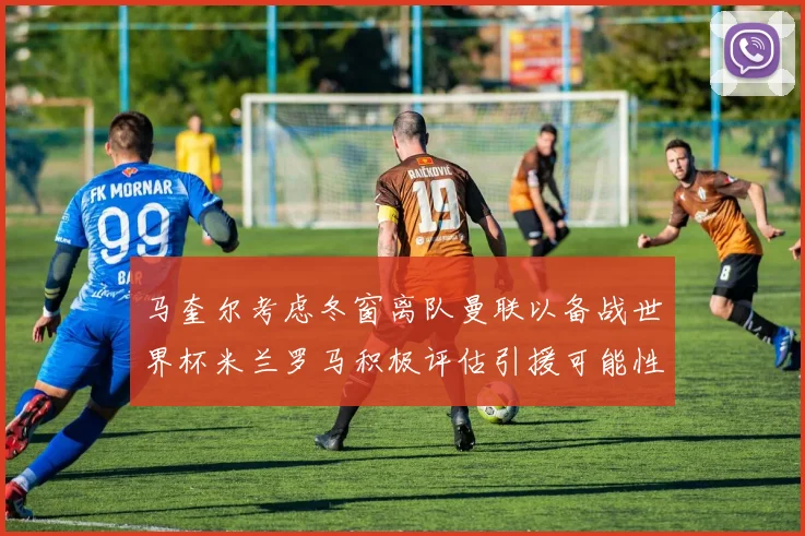 马奎尔考虑冬窗离队曼联以备战世界杯米兰罗马积极评估引援可能性