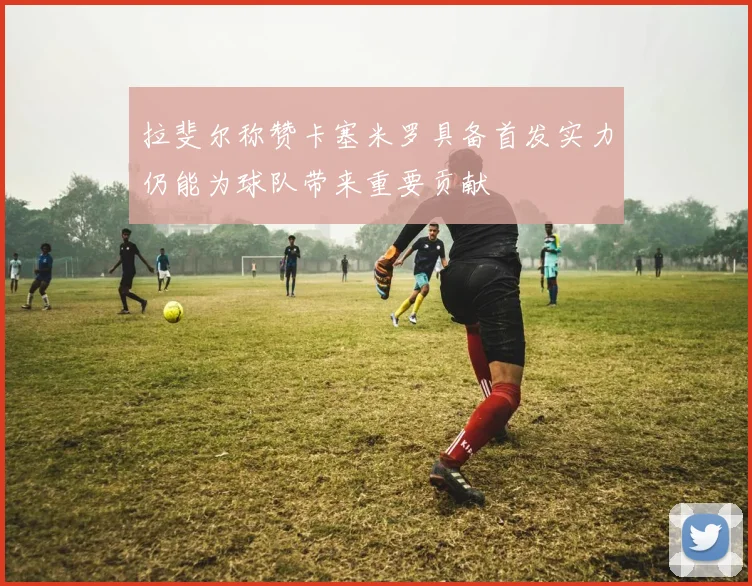 拉斐尔称赞卡塞米罗具备首发实力仍能为球队带来重要贡献