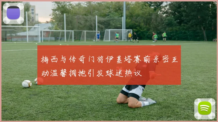 梅西与传奇门将伊基塔赛前亲密互动温馨拥抱引发球迷热议