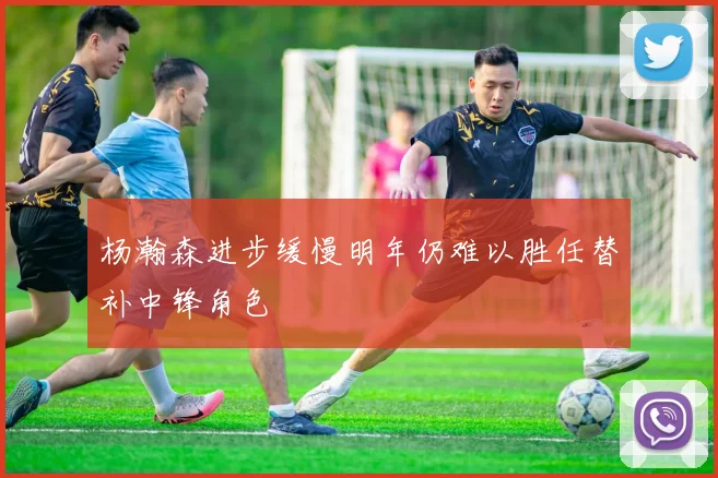 杨瀚森进步缓慢明年仍难以胜任替补中锋角色
