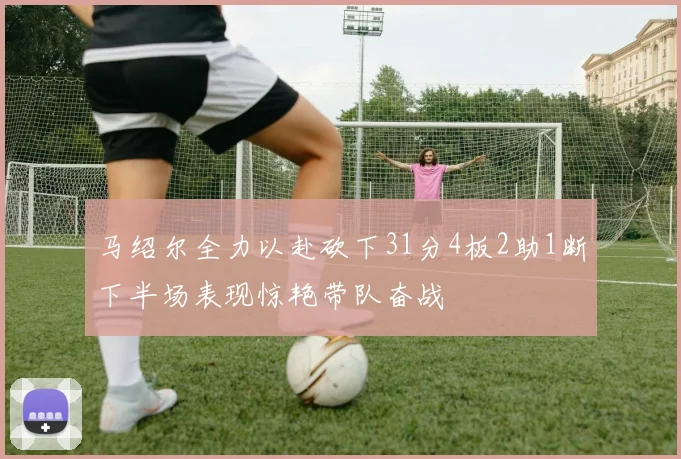 马绍尔全力以赴砍下31分4板2助1断下半场表现惊艳带队奋战