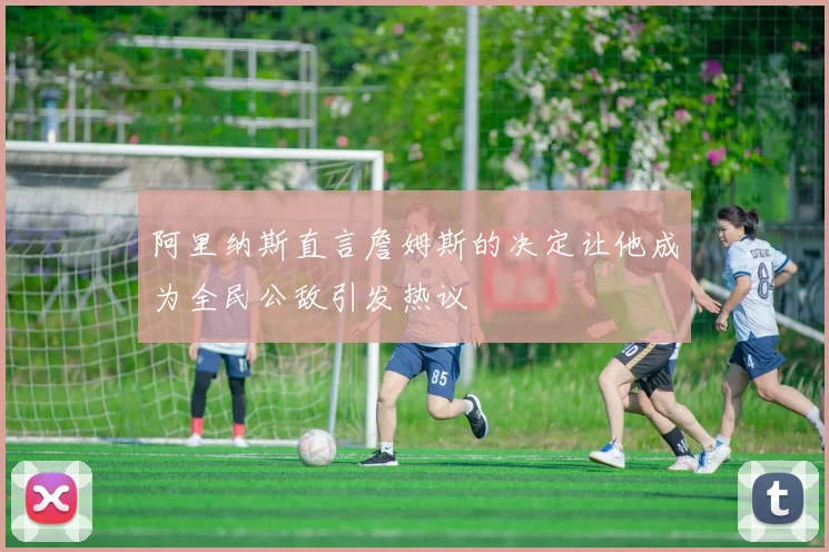 阿里纳斯直言詹姆斯的决定让他成为全民公敌引发热议