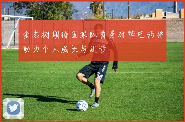金志树期待国家队首秀对阵巴西将助力个人成长与进步