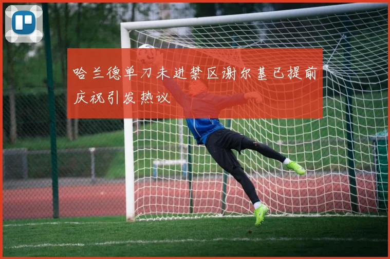 哈兰德单刀未进禁区谢尔基已提前庆祝引发热议