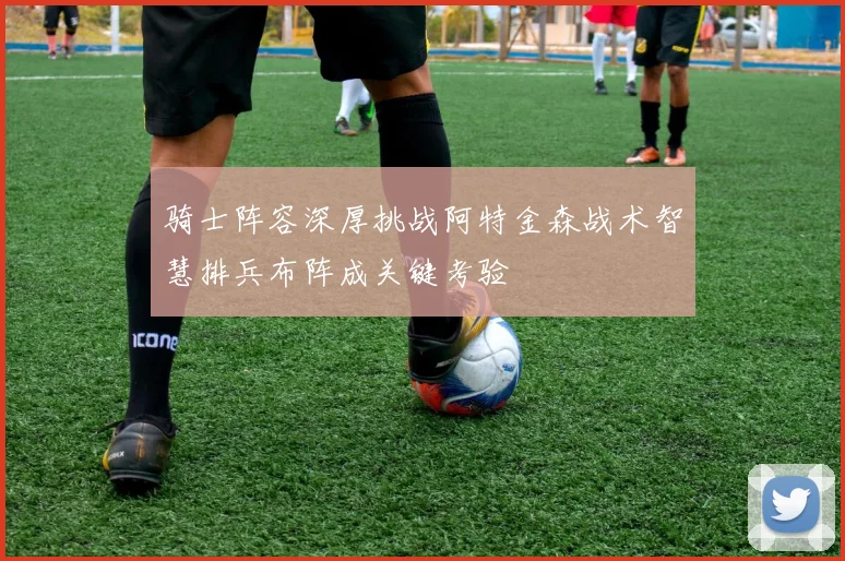 骑士阵容深厚挑战阿特金森战术智慧排兵布阵成关键考验