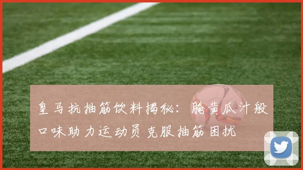 皇马抗抽筋饮料揭秘：腌黄瓜汁般口味助力运动员克服抽筋困扰