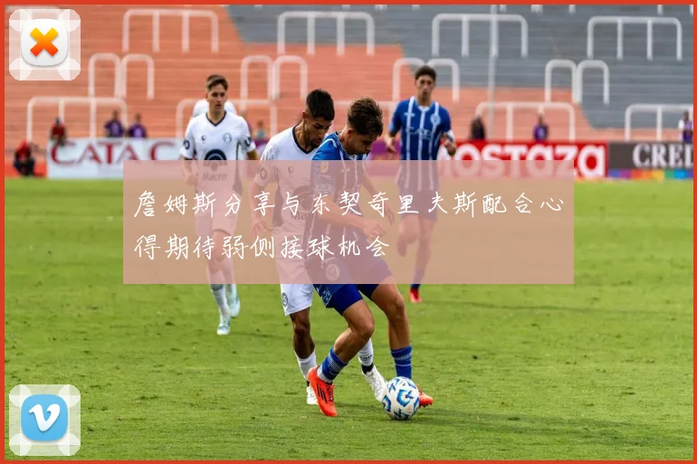 詹姆斯分享与东契奇里夫斯配合心得期待弱侧接球机会