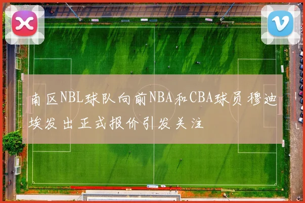 南区NBL球队向前NBA和CBA球员穆迪埃发出正式报价引发关注