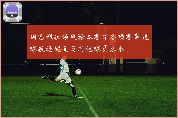 姆巴佩独领风骚本赛季各项赛事进球数远超皇马其他球员总和