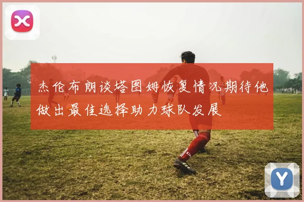 杰伦布朗谈塔图姆恢复情况期待他做出最佳选择助力球队发展