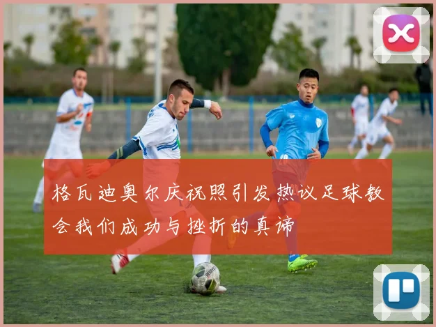 格瓦迪奥尔庆祝照引发热议足球教会我们成功与挫折的真谛