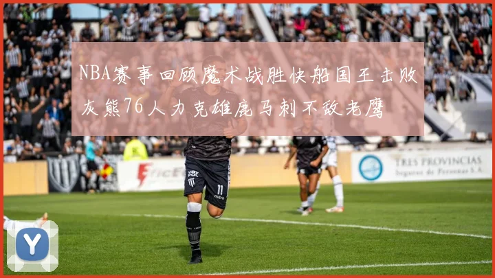 NBA赛事回顾魔术战胜快船国王击败灰熊76人力克雄鹿马刺不敌老鹰