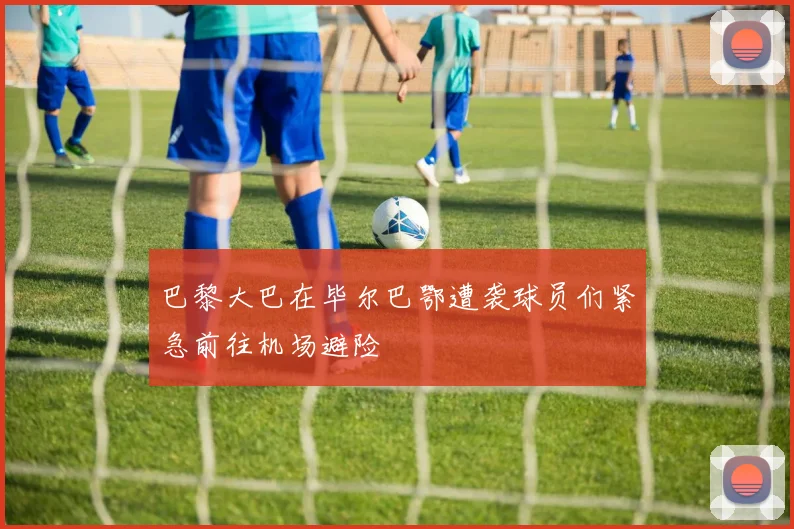 巴黎大巴在毕尔巴鄂遭袭球员们紧急前往机场避险